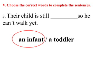 V. Choose the correct words to complete the sentences.
3. Their child is still _________so he
can’t walk yet.
an infant / a toddler
 