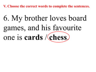 V. Choose the correct words to complete the sentences.
6. My brother loves board
games, and his favourite
one is cards / chess.
 