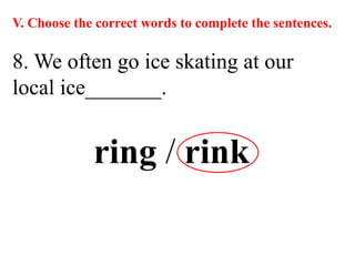 V. Choose the correct words to complete the sentences.
8. We often go ice skating at our
local ice_______.
ring / rink
 