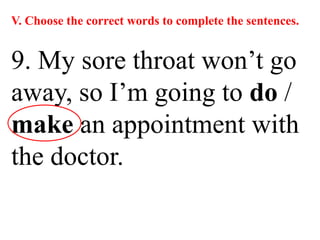 V. Choose the correct words to complete the sentences.
9. My sore throat won’t go
away, so I’m going to do /
make an appointment with
the doctor.
 