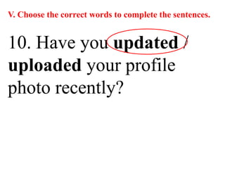 V. Choose the correct words to complete the sentences.
10. Have you updated /
uploaded your profile
photo recently?
 