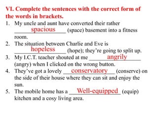 VI. Complete the sentences with the correct form of
the words in brackets.
1. My uncle and aunt have converted their rather
__________________ (space) basement into a fitness
room.
2. The situation between Charlie and Eve is
__________________ (hope); they’re going to split up.
3. My I.C.T. teacher shouted at me __________________
(angry) when I clicked on the wrong button.
4. They’ve got a lovely __________________ (conserve) on
the side of their house where they can sit and enjoy the
sun.
5. The mobile home has a __________________ (equip)
kitchen and a cosy living area.
spacious
hopeless
angrily
conservatory
Well-equipped
 