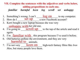 VII. Complete the sentences with the adjectives and verbs below,
adding prepositions to each one.
familiar harmful keen log scroll set unhappy
1. Something’s wrong. I can’t ________________ to my computer.
2. How do I ________________ a new Facebook account?
3. Kerri bought a new laptop because she was very
________________ her old one.
4. I’m going to ________________ to the top of the article and read it
again.
5. I’m ________________ this program because I’ve used it before.
6. Old batteries pollute the environment, and they are very
________________ animals.
7. I’m not very ________________ high-tech fantasy films like Iron
Man, but many people love them.
log on
set up
unhappy with
familiar with
harmful to
scroll up
keen on
 