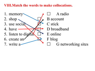 VIII.Match the words to make collocations.
1. memory  A radio
2. shop  B account
3. use social  C stick
4. have  D broadband
5. listen to digital  E online
6. create an  F blog
7. write a  G networking sites
 