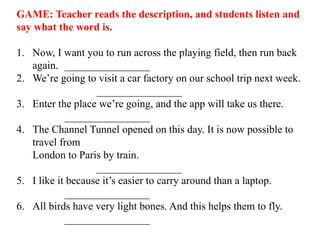 GAME: Teacher reads the description, and students listen and
say what the word is.
1. Now, I want you to run across the playing field, then run back
again. ________________
2. We’re going to visit a car factory on our school trip next week.
________________
3. Enter the place we’re going, and the app will take us there.
________________
4. The Channel Tunnel opened on this day. It is now possible to
travel from
London to Paris by train.
________________
5. I like it because it’s easier to carry around than a laptop.
________________
6. All birds have very light bones. And this helps them to fly.
________________
 