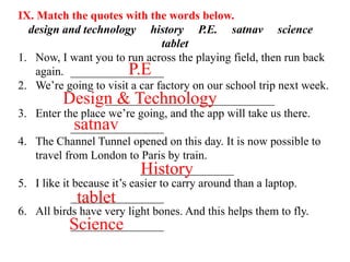 IX. Match the quotes with the words below.
design and technology history P.E. satnav science
tablet
1. Now, I want you to run across the playing field, then run back
again. ________________
2. We’re going to visit a car factory on our school trip next week.
_____________________________
3. Enter the place we’re going, and the app will take us there.
________________
4. The Channel Tunnel opened on this day. It is now possible to
travel from London to Paris by train.
________________
5. I like it because it’s easier to carry around than a laptop.
________________
6. All birds have very light bones. And this helps them to fly.
________________
P.E
Design & Technology
satnav
History
tablet
Science
 