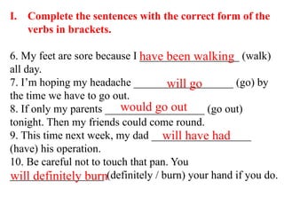 I. Complete the sentences with the correct form of the
verbs in brackets.
6. My feet are sore because I __________________ (walk)
all day.
7. I’m hoping my headache __________________ (go) by
the time we have to go out.
8. If only my parents __________________ (go out)
tonight. Then my friends could come round.
9. This time next week, my dad __________________
(have) his operation.
10. Be careful not to touch that pan. You
_________________ (definitely / burn) your hand if you do.
have been walking
will go
would go out
will have had
will definitely burn
 