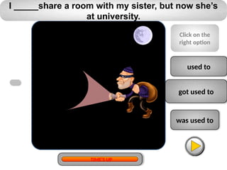 used to
got used to
was used to
I _____share a room with my sister, but now she’s
at university.
Click on the
right option
TIME’S UP
 