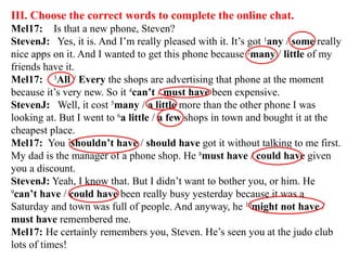 III. Choose the correct words to complete the online chat.
Mel17: Is that a new phone, Steven?
StevenJ: Yes, it is. And I’m really pleased with it. It’s got 1
any / some really
nice apps on it. And I wanted to get this phone because 2
many / little of my
friends have it.
Mel17: 3
All / Every the shops are advertising that phone at the moment
because it’s very new. So it 4
can’t / must have been expensive.
StevenJ: Well, it cost 5
many / a little more than the other phone I was
looking at. But I went to 6
a little / a few shops in town and bought it at the
cheapest place.
Mel17: You 7
shouldn’t have / should have got it without talking to me first.
My dad is the manager of a phone shop. He 8
must have / could have given
you a discount.
StevenJ: Yeah, I know that. But I didn’t want to bother you, or him. He
9
can’t have / could have been really busy yesterday because it was a
Saturday and town was full of people. And anyway, he 10
might not have /
must have remembered me.
Mel17: He certainly remembers you, Steven. He’s seen you at the judo club
lots of times!
 