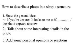 How to describe a photo in a simple structure
1.Show the general ideas
=> If you’re unsure: It looks to me as if…………./
the photo appears to show
2. Talk about some interesting details in the
photo
3. Add some personal opinions or reactions
 