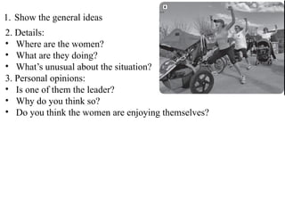1. Show the general ideas
2. Details:
• Where are the women?
• What are they doing?
• What’s unusual about the situation?
3. Personal opinions:
• Is one of them the leader?
• Why do you think so?
• Do you think the women are enjoying themselves?
 