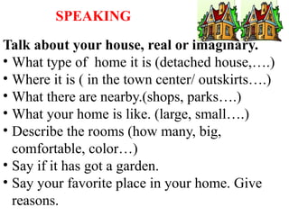 SPEAKING
Talk about your house, real or imaginary.
• What type of home it is (detached house,….)
• Where it is ( in the town center/ outskirts….)
• What there are nearby.(shops, parks….)
• What your home is like. (large, small….)
• Describe the rooms (how many, big,
comfortable, color…)
• Say if it has got a garden.
• Say your favorite place in your home. Give
reasons.
 