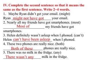 IV. Complete the second sentence so that it means the
same as the first sentence. Write 2−4 words.
1. Maybe Ryan didn’t get your email. (might)
Ryan ______________________ your email.
2. Nearly all my friends have got smartphones. (most)
_______________________ my friends have got
smartphones.
3. Helen definitely wasn’t asleep when I phoned. (can’t)
Helen ______________________ when I phoned.
4. These two phones are really nice. (both)
______________________ phones are really nice.
5. There was no milk in the fridge. (any)
_____________________ milk in the fridge.
might not have got
Most of
can’t have been asleep
Both of these
There wasn’t any
 
