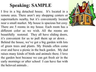 Speaking: SAMPLE
I live in a big detached house. It’s located in a
remote area. There aren’t any shopping centers or
supermarkets nearby, but it’s conveniently located
near a small market. My house is spacious but cosy.
There are 5 rooms in my house. Each room has a
different color as we wish. All the rooms are
beautifully restored. They all have sliding doors,
it’s convenient for us to pull them up or down .
Behind the house, we’ve got a big garden with lots
of green trees and plants. My friends often come
over and have a picnic in the back garden. My dad
raises many kinds of birds and animals there. I love
the garden best because we can get fresh air in the
early mornings or after school I can have fun with
the beloved animals .
 