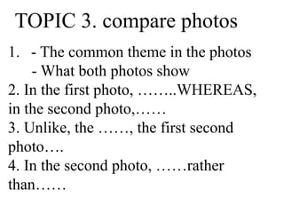TOPIC 3. compare photos
1. - The common theme in the photos
- What both photos show
2. In the first photo, ……..WHEREAS,
in the second photo,……
3. Unlike, the ……, the first second
photo….
4. In the second photo, ……rather
than……
 