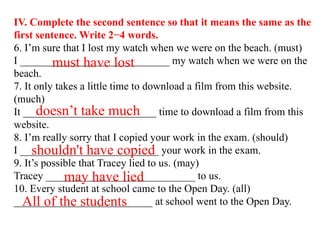IV. Complete the second sentence so that it means the same as the
first sentence. Write 2−4 words.
6. I’m sure that I lost my watch when we were on the beach. (must)
I ____________________________ my watch when we were on the
beach.
7. It only takes a little time to download a film from this website.
(much)
It _________________________ time to download a film from this
website.
8. I’m really sorry that I copied your work in the exam. (should)
I __________________________ your work in the exam.
9. It’s possible that Tracey lied to us. (may)
Tracey ____________________________ to us.
10. Every student at school came to the Open Day. (all)
__________________________ at school went to the Open Day.
must have lost
doesn’t take much
shouldn't have copied
may have lied
All of the students
 