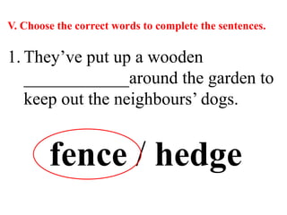 V. Choose the correct words to complete the sentences.
1. They’ve put up a wooden
____________around the garden to
keep out the neighbours’ dogs.
fence / hedge
 