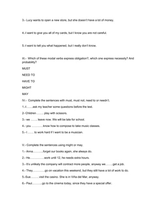 3.- Lucy wants to open a new store, but she doesn’t have a lot of money.



4.-I want to give you all of my cards, but I know you are not careful.



5.-I want to tell you what happened, but I really don’t know.



III.- Which of these modal verbs express obligation?, which one express necessity? And
probability?

MUST

NEED TO

HAVE TO

MIGHT

MAY

IV.- Complete the sentences with must, must not, need to or needn’t.

1.-I…….ask my teacher some questions before the test.

2- Children ……. play with scissors.

3.- we ……. leave now. We will be late for school.

4.- you …………know how to compose to take music classes.

5.- I …… to work hard if I want to be a musician.



V.- Complete the sentences using might or may.

1.- Anna………..forget our books again, she always do.

2.- He……………work until 12, he needs extra hours.

3.- It’s unlikely the company will contract more people, anyway we……..get a job.

4.- They………….go on vacation this weekend, but they still have a lot of work to do.

5.-Sue………visit the casino. She is in Viña del Mar, anyway.

6.- Paul………..go to the cinema today, since they have a special offer.
 
