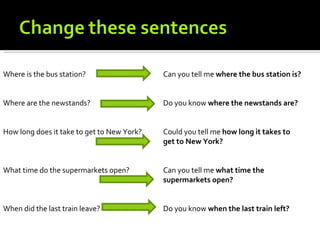 Where is the bus station?                   Can you tell me where the bus station is?


Where are the newstands?                    Do you know where the newstands are?


How long does it take to get to New York?   Could you tell me how long it takes to
                                            get to New York?


What time do the supermarkets open?         Can you tell me what time the
                                            supermarkets open?


When did the last train leave?              Do you know when the last train left?
 