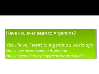 Have you ever been to Argentina?

Yes, I have. I went to Argentina 2 weeks ago
No, I have never been to Argentina
No, I haven’t but my boyfriend went to India.
 