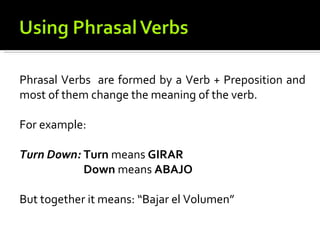 Phrasal Verbs are formed by a Verb + Preposition and
most of them change the meaning of the verb.

For example:

Turn Down: Turn means GIRAR
           Down means ABAJO

But together it means: “Bajar el Volumen”
 