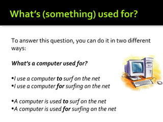 To answer this question, you can do it in two different
ways:

What’s a computer used for?

•I use a computer to surf on the net
•I use a computer for surfing on the net

•A computer is used to surf on the net
•A computer is used for surfing on the net
 