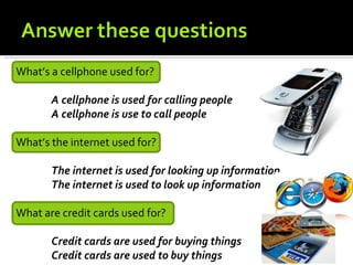 What’s a cellphone used for?

       A cellphone is used for calling people
       A cellphone is use to call people

What’s the internet used for?

       The internet is used for looking up information
       The internet is used to look up information

What are credit cards used for?

       Credit cards are used for buying things
       Credit cards are used to buy things
 