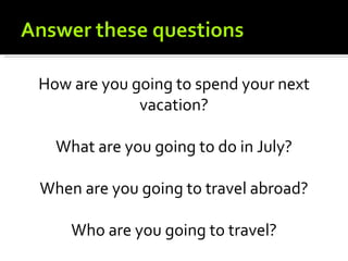 How are you going to spend your next
             vacation?

  What are you going to do in July?

When are you going to travel abroad?

    Who are you going to travel?
 