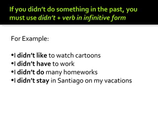 For Example:

•I didn’t like to watch cartoons
•I didn’t have to work
•I didn’t do many homeworks
•I didn’t stay in Santiago on my vacations
 