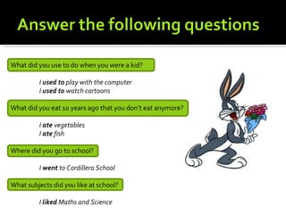 What did you use to do when you were a kid?

         I used to play with the computer
         I used to watch cartoons

What did you eat 10 years ago that you don’t eat anymore?

         I ate vegetables
         I ate fish

Where did you go to school?

         I went to Cordillera School

What subjects did you like at school?

         I liked Maths and Science
 
