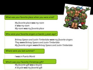 What was your favorite place when you were a kid?

         My favorite place was my room
         It was my room
         My room was my favorite place

Who were your favorite singers or bands 5 years ago?

         Britney Spears and Justin Timberlake were my favorite singers
         They were Britney Spears and Justin Timberlake
         My favorite singers were Britney Spears and Justin Timberlake

Where were you last summer?

         I was in Puerto Montt

Which was your favorite Christmas gift?
        My favorite gift was a bicycle
        A bicycle was my favorite gift
 