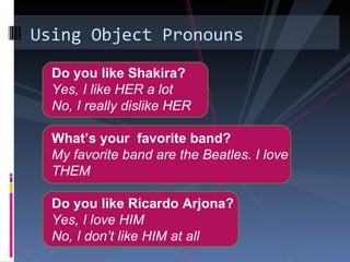 Using Object Pronouns

  Do you like Shakira?
  Yes, I like HER a lot
  No, I really dislike HER

  What’s your favorite band?
  My favorite band are the Beatles. I love
  THEM

  Do you like Ricardo Arjona?
  Yes, I love HIM
  No, I don’t like HIM at all
 