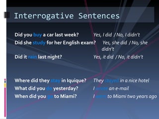 Interrogative Sentences

Did you buy a car last week?      Yes, I did / No, I didn’t
Did she study for her English exam? Yes, she did / No, she
                                      didn’t
Did it rain last night?           Yes, it did / No, it didn’t



Where did they stay in Iquique?     They stayed in a nice hotel
What did you do yesterday?          I wrote an e-mail
When did you go to Miami?           I went to Miami two years ago
 