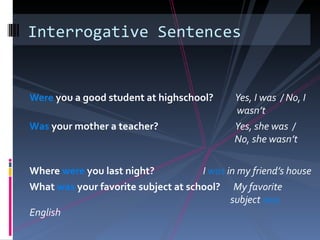 Interrogative Sentences


Were you a good student at highschool?       Yes, I was / No, I
                                             wasn’t
Was your mother a teacher?                   Yes, she was /
                                             No, she wasn’t

Where were you last night?           I was in my friend’s house
What was your favorite subject at school? My favorite
                                            subject was
English
 
