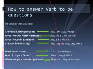 How to answer Verb to be
   questions
It’s simplier than you think


Are you an Acting student?          Yes, I am / No, I’m not
Is your mother North American?      Yes, she is / No, she isn’t
Is your house in Santiago?          Yes, it is / No, it isn’t
Are your friends crazy?             Yes, they are / No, they aren’t


What’s your name?                   It is … / My name is …
How old is your father?             He is… / My father is…
Where are your parents right now?   They are … / My parents are …
 