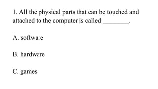 1. All the physical parts that can be touched and
attached to the computer is called ________.
A. software
B. hardware
C. games
 