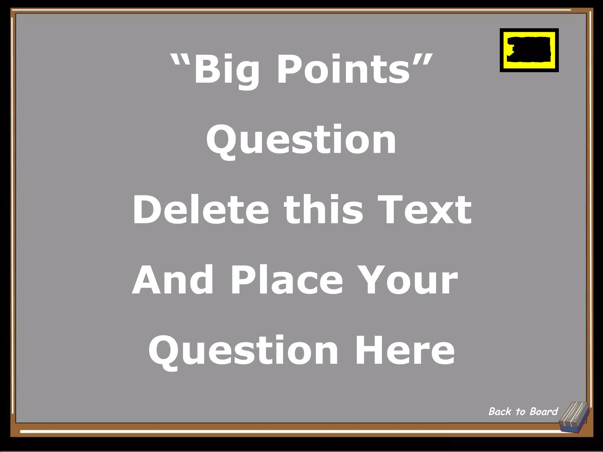 25
                      10
                      11
                      12
                      13
                      14
                      15
                      16
                      17
                      18
                      19
                      20
                      21
                      22
                      23
                      24
                      26
                      27
                      28
                      29
                      30
                       1
                       2
                       3
                       4
                       5
                       6
                       7
                       8
                       9
 “Big Points”
   Question
Delete this Text
And Place Your
Question Here
                   Back to Board
 