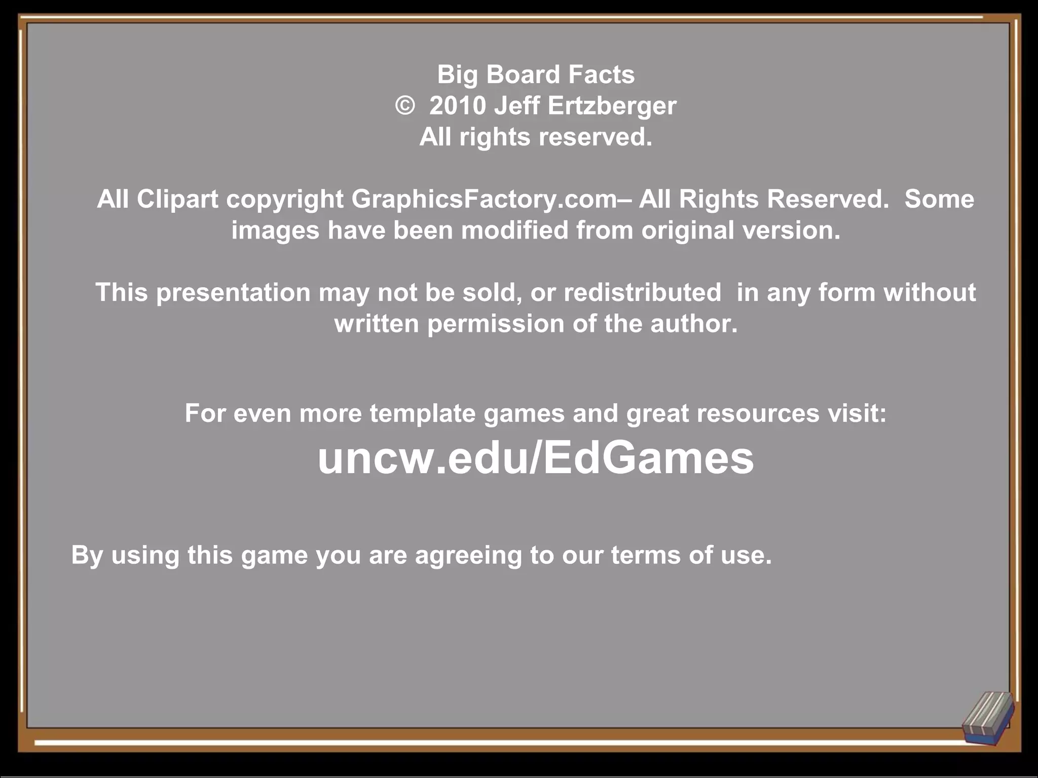 Big Board Facts
                         © 2010 Jeff Ertzberger
                          All rights reserved.

  All Clipart copyright GraphicsFactory.com– All Rights Reserved. Some
              images have been modified from original version.

 This presentation may not be sold, or redistributed in any form without
                    written permission of the author.


         For even more template games and great resources visit:
                   uncw.edu/EdGames
By using this game you are agreeing to our terms of use.
 