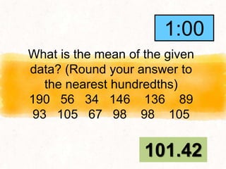 What is the mean of the given
data? (Round your answer to
the nearest hundredths)
190 56 34 146 136 89
93 105 67 98 98 105
101.42
1:00
0:59
0:58
0:57
0:56
0:55
0:54
0:53
0:52
0:51
0:50
0:49
0:48
0:47
0:46
0:45
0:44
0:43
0:42
0:41
0:40
0:39
0:38
0:37
0:36
0:35
0:34
0:33
0:32
0:31
0:30
0:29
0:28
0:27
0:26
0:25
0:24
0:23
0:22
0:21
0:20
0:19
0:18
0:17
0:16
0:15
0:14
0:13
0:12
0:11
0:10
0:09
0:08
0:07
0:06
0:05
0:04
0:03
0:02
0:01
End
1:00
 