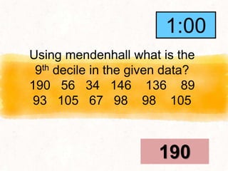 Using mendenhall what is the
9th decile in the given data?
190 56 34 146 136 89
93 105 67 98 98 105
190
1:00
0:59
0:58
0:57
0:56
0:55
0:54
0:53
0:52
0:51
0:50
0:49
0:48
0:47
0:46
0:45
0:44
0:43
0:42
0:41
0:40
0:39
0:38
0:37
0:36
0:35
0:34
0:33
0:32
0:31
0:30
0:29
0:28
0:27
0:26
0:25
0:24
0:23
0:22
0:21
0:20
0:19
0:18
0:17
0:16
0:15
0:14
0:13
0:12
0:11
0:10
0:09
0:08
0:07
0:06
0:05
0:04
0:03
0:02
0:01
End
1:00
 