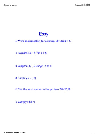 Review game                                                      August 30, 2011




                                   Easy
          +1 Write an expression for a number divided by 4.



          +1 Evaluate 3x + 4, for x = 5.




           +1 Compare -6 _ 2 using <, > or =.



           +1 Simplify 9 - (-5).



          +1 Find the next number in the pattern: 0,6,12,18...




          +1 Multiply (-6)(7).




Chpater 1 Test 8­31­11                                                             1
 