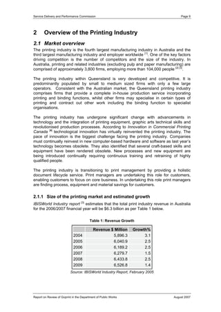 Service Delivery and Performance Commission

2

Page 9

Overview of the Printing Industry

2.1 Market overview
The printing industry is the fourth largest manufacturing industry in Australia and the
third largest manufacturing industry and employer worldwide [1]. One of the key factors
driving competition is the number of competitors and the size of the industry. In
Australia, printing and related industries (excluding pulp and paper manufacturing) are
comprised of approximately 3,800 firms, employing more than 104,000 people [2] [3].
The printing industry within Queensland is very developed and competitive. It is
predominantly populated by small to medium sized firms with only a few large
operators. Consistent with the Australian market, the Queensland printing industry
comprises firms that provide a complete in-house production service incorporating
printing and binding functions, whilst other firms may specialise in certain types of
printing and contract out other work including the binding function to specialist
organisations.
The printing industry has undergone significant change with advancements in
technology and the integration of printing equipment, graphic arts technical skills and
revolutionised production processes. According to Innovation in Commercial Printing
Canada [4] technological innovation has virtually reinvented the printing industry. The
pace of innovation is the biggest challenge facing the printing industry. Companies
must continually reinvest in new computer-based hardware and software as last year’s
technology becomes obsolete. They also identified that several craft-based skills and
equipment have been rendered obsolete. New processes and new equipment are
being introduced continually requiring continuous training and retraining of highly
qualified people.
The printing industry is transitioning to print management by providing a holistic
document lifecycle service. Print managers are undertaking this role for customers,
enabling customers to focus on core business. In undertaking this role print managers
are finding process, equipment and material savings for customers.

2.1.1 Size of the printing market and estimated growth
IBISWorld Industry report [3] estimates that the total print industry revenue in Australia
for the 2006/2007 financial year will be $6.3 billion as per Table 1 below.
Table 1: Revenue Growth

2004
2005
2006
2007
2008
2009

Revenue $ Million
5,896.3
6,040.9
6,189.2
6,279.7
6,433.8
6,526.8

Growth%
3.1
2.5
2.5
1.5
2.5
1.4

Source: IBISWorld Industry Report, February 2005

Report on Review of Goprint in the Department of Public Works

August 2007

 