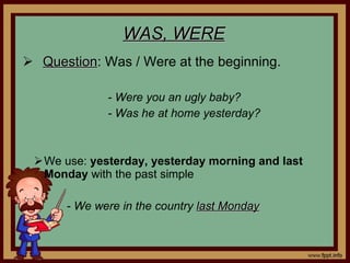 WAS, WERE Question : Was / Were at the beginning. - Were you an ugly baby? - Was he at home yesterday? We use: yesterday, yesterday morning and last Monday with the past simple - We were in the country last Monday