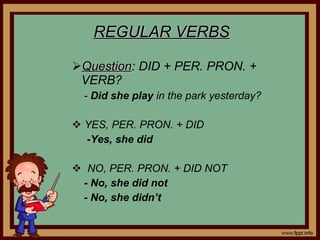 REGULAR VERBS Question : DID + PER. PRON. + VERB? - Did she play in the park yesterday? YES, PER. PRON. + DID -Yes, she did NO, PER. PRON. + DID NOT - No, she did not - No, she didn’t