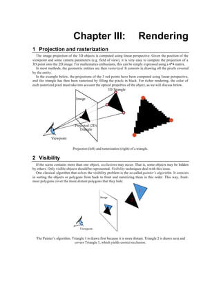 Chapter III:                                     Rendering
1 Projection and rasterization
  The image projection of the 3D objects is computed using linear perspective. Given the position of the
viewpoint and some camera parameters (e.g. field of view), it is very easy to compute the projection of a
3D point onto the 2D image. For mathematics enthusiasts, this can be simply expressed using a 4*4 matrix.
  In most methods, the geometric entities are then rasterized. It consists in drawing all the pixels covered
by the entity.
  In the example below, the projections of the 3 red points have been computed using linear perspective,
and the triangle has then been rasterized by filling the pixels in black. For richer rendering, the color of
each rasterized pixel must take into account the optical properties of the object, as we will discuss below.
                                                         3D Triangle

                               Image




                              Projected (2D)
                                 Triangle

             Viewpoint

                            Projection (left) and rasterization (right) of a triangle.

2 Visibility
   If the scene contains more than one object, occlusions may occur. That is, some objects may be hidden
by others. Only visible objects should be represented. Visibility techniques deal with this issue.
   One classical algorithm that solves the visibility problem is the so-called painter’s algorithm. It consists
in sorting the objects or polygons from back to front and rasterizing them in this order. This way, front-
most polygons cover the more distant polygons that they hide.

                                                                              1
                                                 Image
                                                                        2




                                 Viewpoint


  The Painter’s algorithm. Triangle 1 is drawn first because it is more distant. Triangle 2 is drawn next and
                             covers Triangle 1, which yields correct occlusion.
 