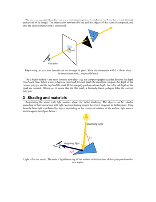 The ray-tracing algorithm does not use a rasterization phase. It sends one ray from the eye and through
each pixel of the image. The intersection between this ray and the objects of the scene is computed, and
only the closest intersection is considered.


                                                                         1

                                                                2

                                               Pixel




                         Viewpoint

  Ray-tracing. A ray is sent from the eye and through the pixel. Since the intersection with 2 is closer than
                                   the intersection with 1, the pixel is black.

   The z-buffer method is the most common nowadays (e.g. for computer graphics cards). It stores the depth
(z) of each pixel. When a new polygon is rasterized, for each pixel, the algorithm compares the depth of the
current polygon and the depth of the pixel. If the new polygon has a closer depth, the color and depth of the
pixel are updated. Otherwise, it means that for this pixel, a formerly drawn polygon hides the current
polygon.

3 Shading and materials
  Augmenting the scene with light sources allows for better rendering. The objects can be shaded
according to their interaction with light. Various shading models have been proposed in the literature. They
describe how light is reflected by object, depending on the relative orientation of the surface, light source
and viewpoint (see figure below).




                                                                incoming light



                                                                    ?1

                                         outgoing light


                                               ?2

Light reflection model. The ratio of light bouncing off the surface in the direction of the eye depends on the
                                                 two angles.
 