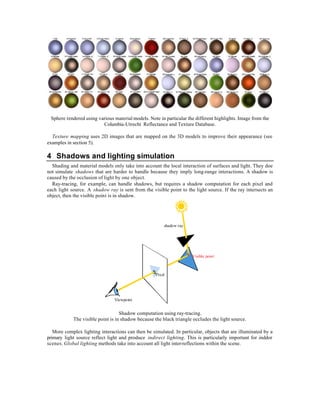 Sphere rendered using various material models. Note in particular the different highlights. Image from the
                         Columbia-Utrecht Reflectance and Texture Database.

  Texture mapping uses 2D images that are mapped on the 3D models to improve their appearance (see
examples in section 5).

4 Shadows and lighting simulation
  Shading and material models only take into account the local interaction of surfaces and light. They doe
not simulate shadows that are harder to handle because they imply long-range interactions. A shadow is
caused by the occlusion of light by one object.
  Ray-tracing, for example, can handle shadows, but requires a shadow computation for each pixel and
each light source. A shadow ray is sent from the visible point to the light source. If the ray intersects an
object, then the visible point is in shadow.




                                                        shadow ray




                                                                      Visible point



                                                    Pixel




                                Viewpoint


                                   Shadow computation using ray-tracing.
            The visible point is in shadow because the black triangle occludes the light source.

   More complex lighting interactions can then be simulated. In particular, objects that are illuminated by a
primary light source reflect light and produce indirect lighting. This is particularly important for inddor
scenes. Global lighting methods take into account all light inter-reflections within the scene.
 