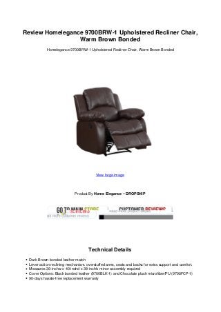 Review Homelegance 9700BRW-1 Upholstered Recliner Chair,
Warm Brown Bonded
Homelegance 9700BRW-1 Upholstered Recliner Chair, Warm Brown Bonded
View large image
Product By Home Elegance – DROPSHIP
Technical Details
Dark Brown bonded leather match
Lever action reclining mechanism. overstuffed arms, seats and backs for extra support and comfort.
Measures 39-inchw x 40-inchd x 38-inchh. minor assembly required
Cover Options: Black bonded leather (9700BLK-1) and Chocolate plush microfiber/PU (9700FCP-1)
90-days hassle-free replacement warranty
 