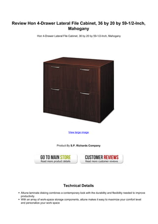 Review Hon 4-Drawer Lateral File Cabinet, 36 by 20 by 59-1/2-Inch,
                          Mahogany
                 Hon 4-Drawer Lateral File Cabinet, 36 by 20 by 59-1/2-Inch, Mahogany




                                            View large image




                                  Product By S.P. Richards Company




                                        Technical Details
    Attune laminate disking combines a contemporary look with the durability and flexibility needed to improve
    productivity
    With an array of work-space storage components, attune makes it easy to maximize your comfort level
    and personalize your work space
 