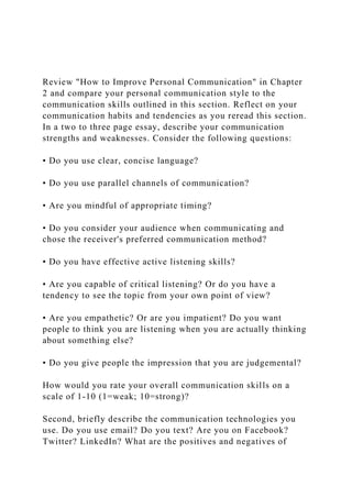 Review "How to Improve Personal Communication" in Chapter
2 and compare your personal communication style to the
communication skills outlined in this section. Reflect on your
communication habits and tendencies as you reread this section.
In a two to three page essay, describe your communication
strengths and weaknesses. Consider the following questions:
• Do you use clear, concise language?
• Do you use parallel channels of communication?
• Are you mindful of appropriate timing?
• Do you consider your audience when communicating and
chose the receiver's preferred communication method?
• Do you have effective active listening skills?
• Are you capable of critical listening? Or do you have a
tendency to see the topic from your own point of view?
• Are you empathetic? Or are you impatient? Do you want
people to think you are listening when you are actually thinking
about something else?
• Do you give people the impression that you are judgemental?
How would you rate your overall communication skills on a
scale of 1-10 (1=weak; 10=strong)?
Second, briefly describe the communication technologies you
use. Do you use email? Do you text? Are you on Facebook?
Twitter? LinkedIn? What are the positives and negatives of
 